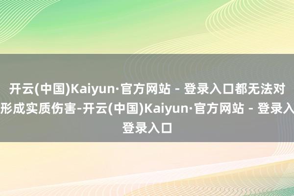 开云(中国)Kaiyun·官方网站 - 登录入口都无法对其形成实质伤害-开云(中国)Kaiyun·官方网站 - 登录入口