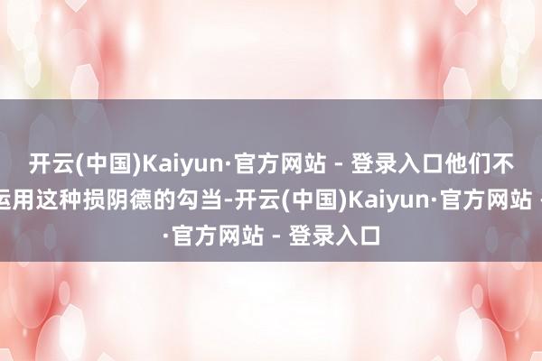 开云(中国)Kaiyun·官方网站 - 登录入口他们不仅干电信运用这种损阴德的勾当-开云(中国)Kaiyun·官方网站 - 登录入口