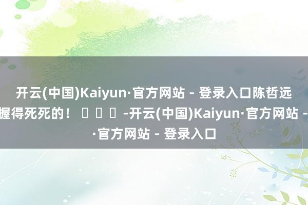 开云(中国)Kaiyun·官方网站 - 登录入口陈哲远被杨迪拿握得死死的! -开云(中国)Kaiyun·官方网站 - 登录入口