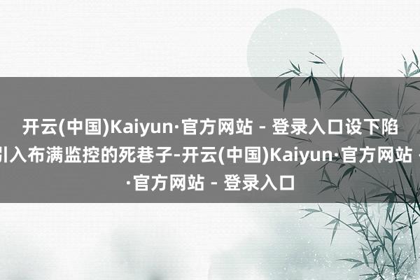 开云(中国)Kaiyun·官方网站 - 登录入口设下陷坑将他们引入布满监控的死巷子-开云(中国)Kaiyun·官方网站 - 登录入口