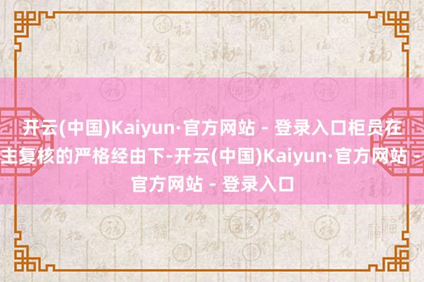 开云(中国)Kaiyun·官方网站 - 登录入口柜员在双东说念主复核的严格经由下-开云(中国)Kaiyun·官方网站 - 登录入口