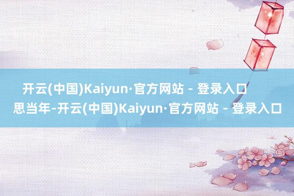 开云(中国)Kaiyun·官方网站 - 登录入口 思当年-开云(中国)Kaiyun·官方网站 - 登录入口