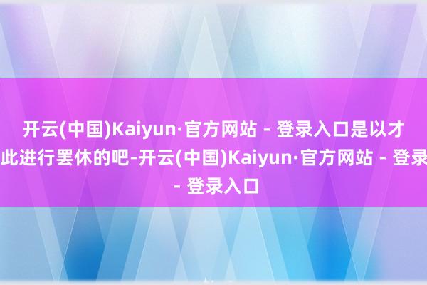 开云(中国)Kaiyun·官方网站 - 登录入口是以才会对此进行罢休的吧-开云(中国)Kaiyun·官方网站 - 登录入口