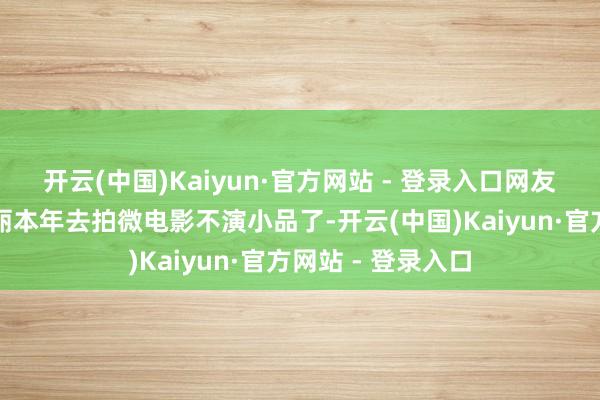 开云(中国)Kaiyun·官方网站 - 登录入口网友说怪不得他和马丽本年去拍微电影不演小品了-开云(中国)Kaiyun·官方网站 - 登录入口